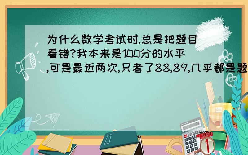 为什么数学考试时,总是把题目看错?我本来是100分的水平,可是最近两次,只考了88,89,几乎都是题目看错,或条件看错（我是初一的）,我都开始怀疑是不是得了什么心理疾病了.说实话,我是有些