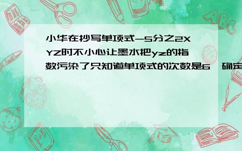 小华在抄写单项式-5分之2XYZ时不小心让墨水把yz的指数污染了只知道单项式的次数是6,确定这个单项式