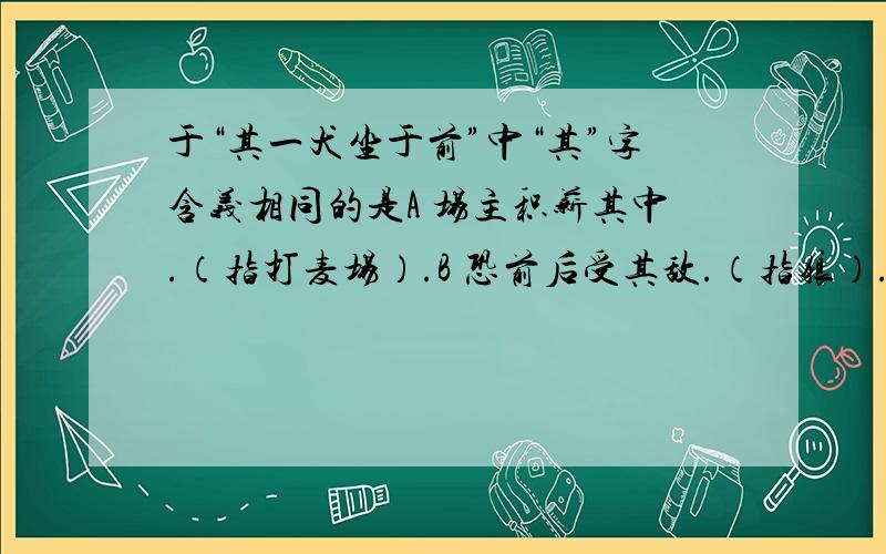 于“其一犬坐于前”中“其”字含义相同的是A 场主积薪其中.（指打麦场）.B 恐前后受其敌.（指狼）.C 屠乃奔倚其下.（指柴草堆）.D 一狼洞其中.（拾柴草堆）.⑤意将隧人以攻其后也.（指