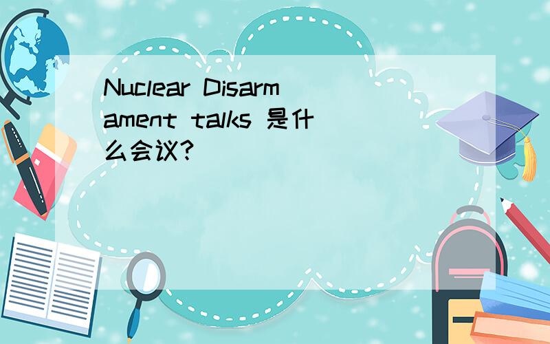 Nuclear Disarmament talks 是什么会议?