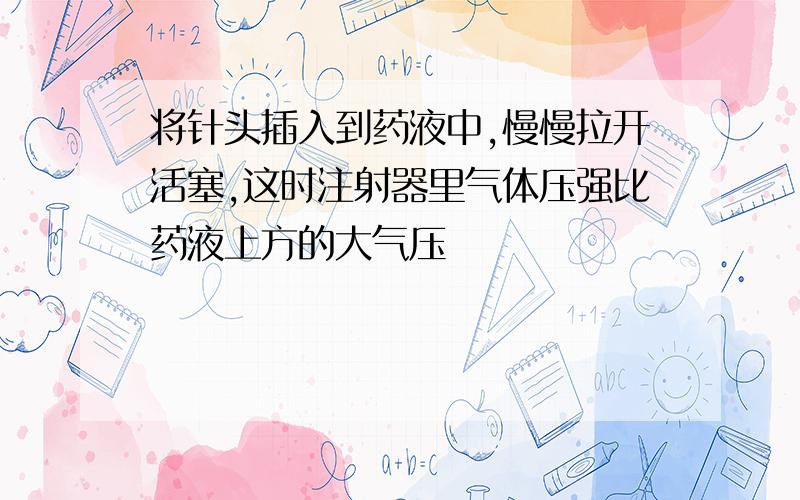 将针头插入到药液中,慢慢拉开活塞,这时注射器里气体压强比药液上方的大气压