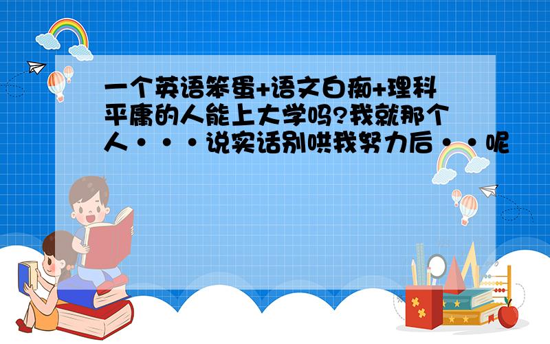 一个英语笨蛋+语文白痴+理科平庸的人能上大学吗?我就那个人···说实话别哄我努力后··呢