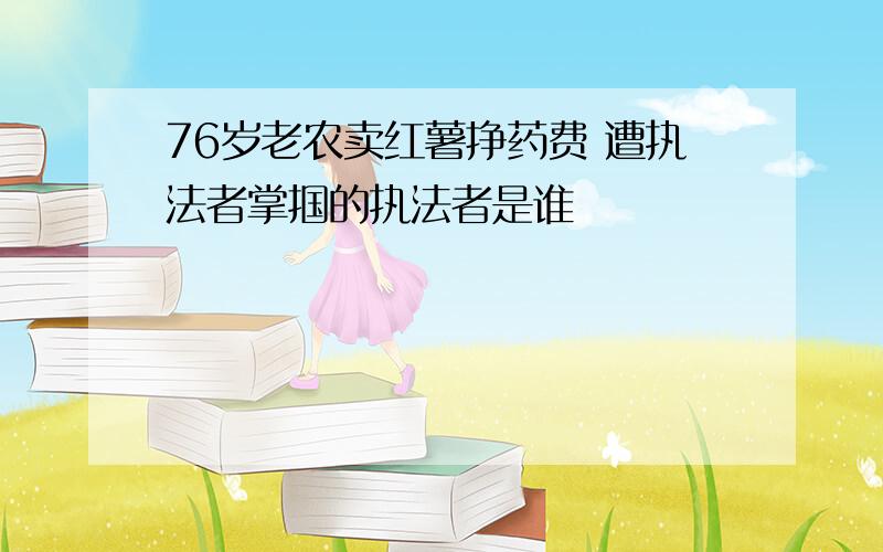 76岁老农卖红薯挣药费 遭执法者掌掴的执法者是谁