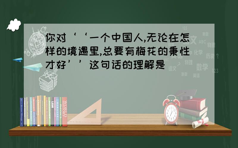 你对‘‘一个中国人,无论在怎样的境遇里,总要有梅花的秉性才好’’这句话的理解是＿＿＿＿＿＿＿＿.