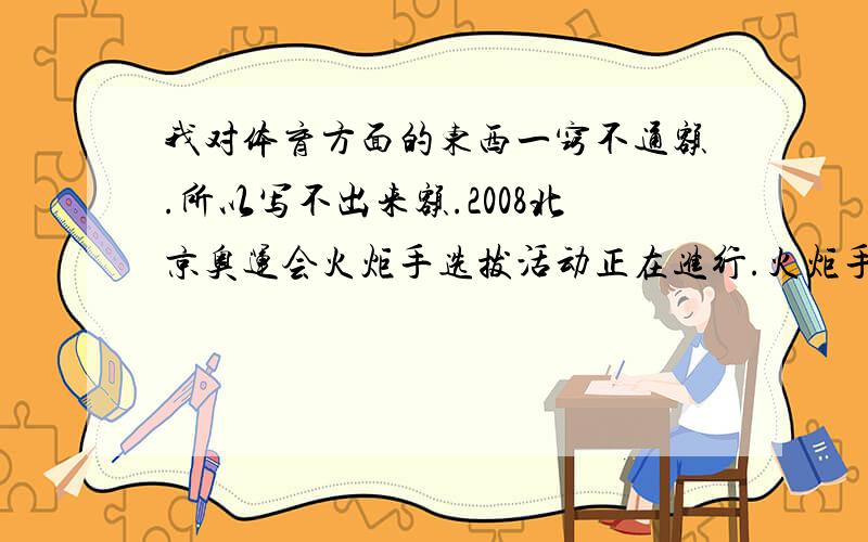 我对体育方面的东西一窍不通额.所以写不出来额.2008北京奥运会火炬手选拔活动正在进行.火炬手的选拔标准是：1.热爱祖国,热爱奥林匹克运动；2.实践北京奥运会举办理念,为建设和谐社会做