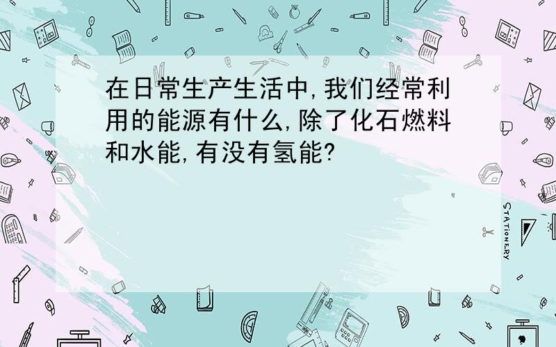 在日常生产生活中,我们经常利用的能源有什么,除了化石燃料和水能,有没有氢能?