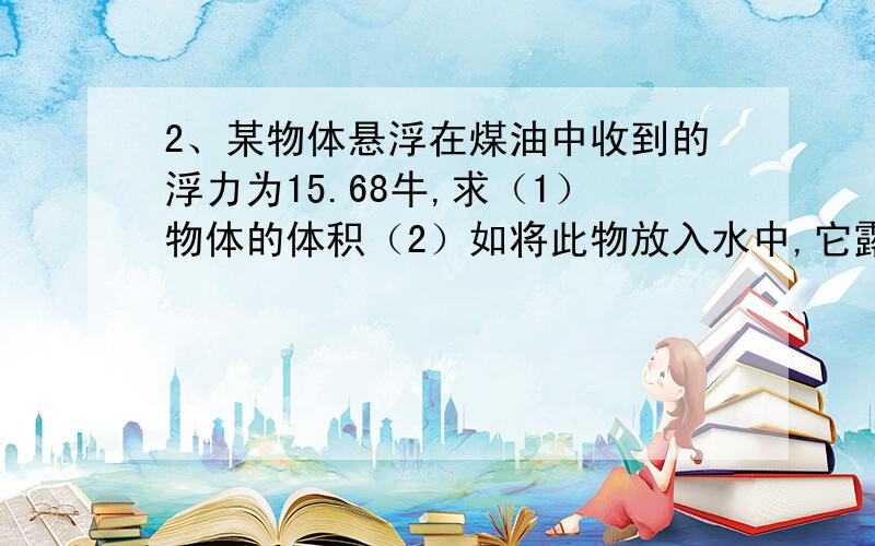 2、某物体悬浮在煤油中收到的浮力为15.68牛,求（1）物体的体积（2）如将此物放入水中,它露出水面的体积