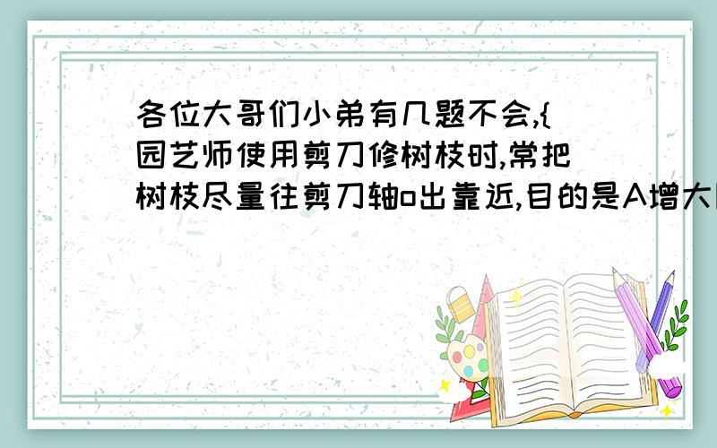 各位大哥们小弟有几题不会,{园艺师使用剪刀修树枝时,常把树枝尽量往剪刀轴o出靠近,目的是A增大阻力臂减小动力移动的距离,B减小动力臂,减小动力移动的距离,C增大动力臂,省力.D减小阻力