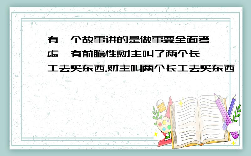 有一个故事讲的是做事要全面考虑,有前瞻性!财主叫了两个长工去买东西.财主叫两个长工去买东西,一个长工只知道财主让买什么就买什么,而另一个长工就会买东西的时候顺便把东西的质地,