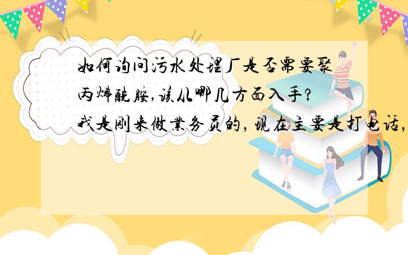 如何询问污水处理厂是否需要聚丙烯酰胺,该从哪几方面入手?我是刚来做业务员的，现在主要是打电话，一样部分厂长电话，打电话时需要注意哪些？询问时主要分几个纲要？