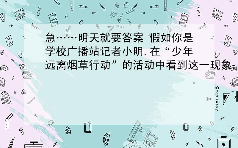 急……明天就要答案 假如你是学校广播站记者小明,在“少年远离烟草行动”的活动中看到这一现象：虽然学校关于禁止学生吸烟的管理规定非常严格,但还是有不少同学下课后偷偷躲在厕所