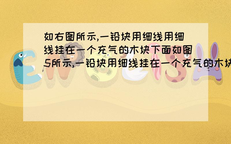 如右图所示,一铅块用细线用细线挂在一个充气的木块下面如图5所示,一铅块用细线挂在一个充气的木块的下面,把它放入水中某处恰好处于静如图5所示,一铅块用细线挂在一个充气的小气球的