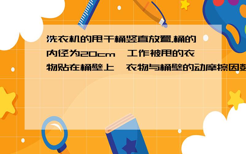 洗衣机的甩干桶竖直放置.桶的内径为20cm,工作被甩的衣物贴在桶壁上,衣物与桶壁的动摩擦因数为0.025.若不使衣物滑落下去,甩干桶的转速至少多大?