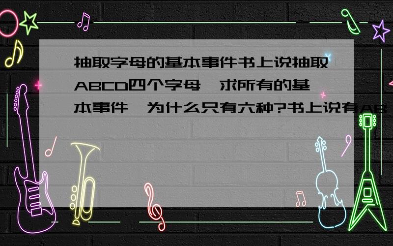 抽取字母的基本事件书上说抽取ABCD四个字母,求所有的基本事件,为什么只有六种?书上说有AB AC AD BC BD CD这六种为什么BA不算呢?那么和有六听可乐有2听是过期的,抽取到过期的概率是多少?这个