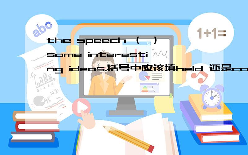 the speech （ ）some interesting ideas.括号中应该填held 还是contained?网上有很多是contained,老师讲的是held