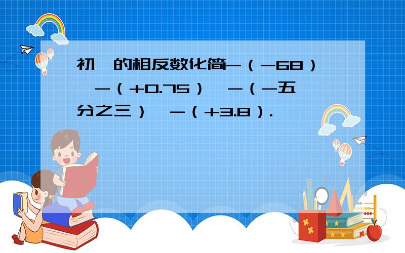 初一的相反数化简-（-68）,-（+0.75）,-（-五分之三）,-（+3.8）.