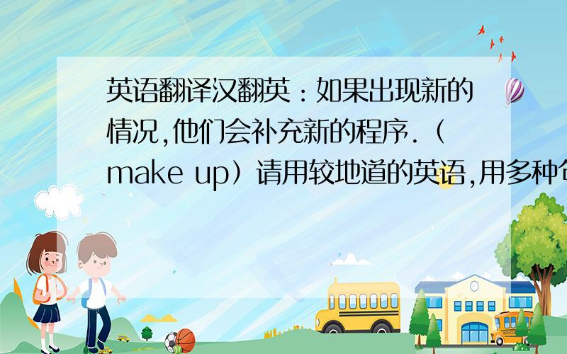 英语翻译汉翻英：如果出现新的情况,他们会补充新的程序.（make up）请用较地道的英语,用多种句型、方式将给予加分