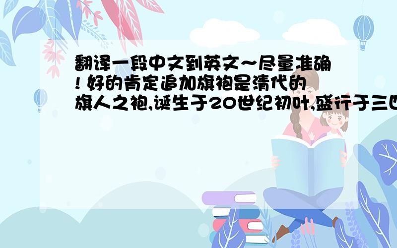 翻译一段中文到英文～尽量准确! 好的肯定追加旗袍是清代的旗人之袍,诞生于20世纪初叶,盛行于三四十年代.行家把上个世纪20年代看作旗袍流行的起点,三十年代它到了顶峰状态,很快从发源