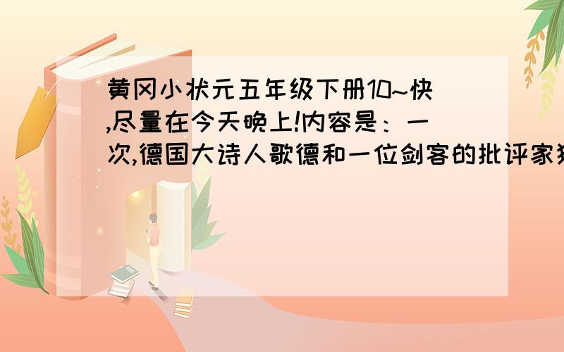 黄冈小状元五年级下册10~快,尽量在今天晚上!内容是：一次,德国大诗人歌德和一位剑客的批评家狭路相逢.两个人面对面站着,批评家说：“我从来不给傻子让路.”歌德赶紧让到一边,并微笑着