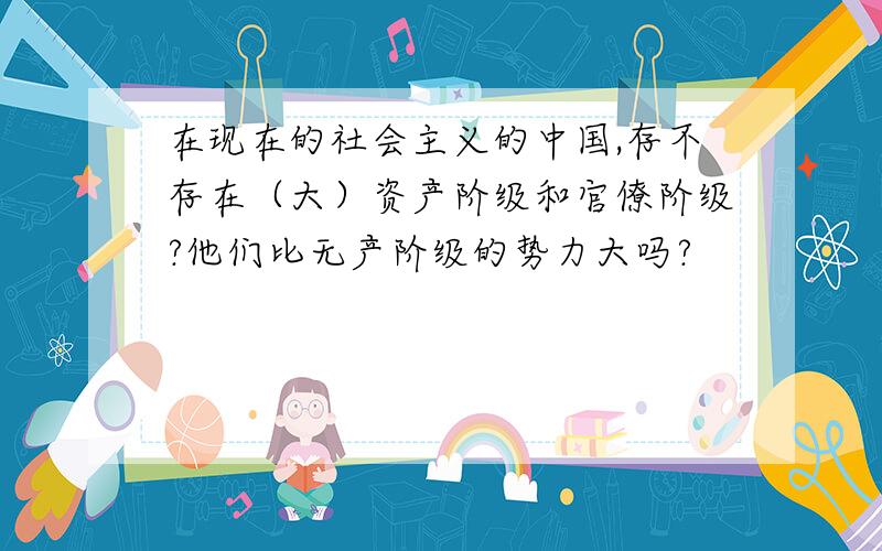 在现在的社会主义的中国,存不存在（大）资产阶级和官僚阶级?他们比无产阶级的势力大吗?