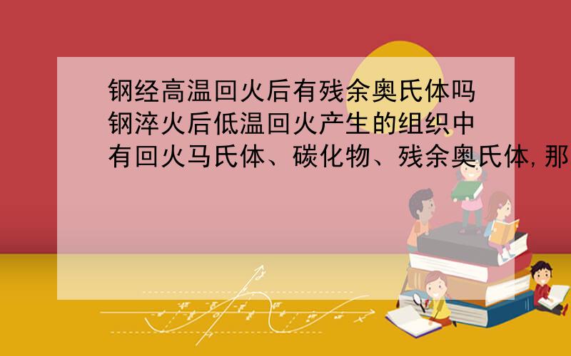 钢经高温回火后有残余奥氏体吗钢淬火后低温回火产生的组织中有回火马氏体、碳化物、残余奥氏体,那经中温回火或者高温回火产生的组织中有残余奥氏体吗?还是只有回火托氏体或者回火