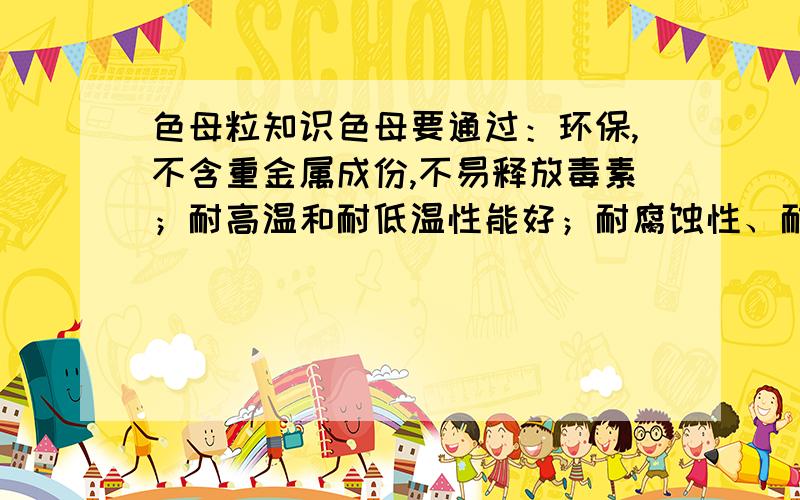 色母粒知识色母要通过：环保,不含重金属成份,不易释放毒素；耐高温和耐低温性能好；耐腐蚀性、耐磨损性及耐冲击性强；使用寿命长等等,是选用材料的问题,还是需要添加什么助剂才能达