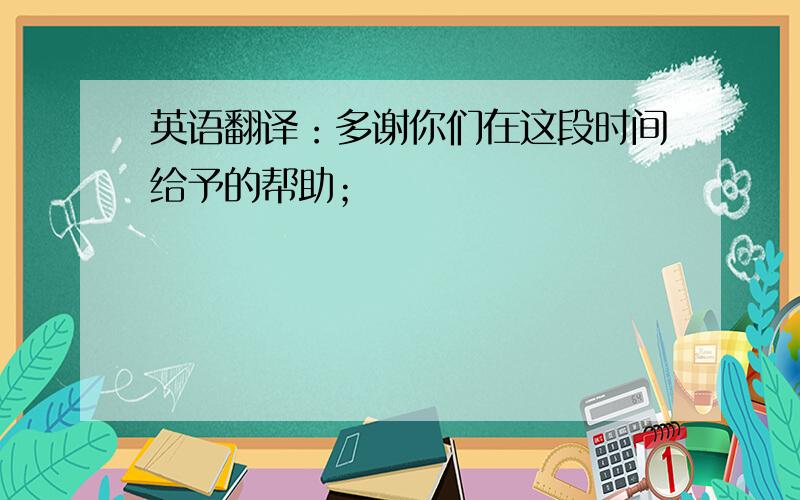 英语翻译：多谢你们在这段时间给予的帮助；