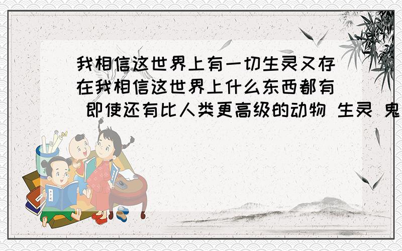 我相信这世界上有一切生灵又存在我相信这世界上什么东西都有 即使还有比人类更高级的动物 生灵 鬼怪 神仙!现在有些科学都说不过去 说不过去的他们就说是迷信 哥们你说这是嘛 这是迷