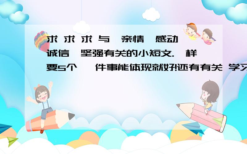 求 求 求 与、亲情、感动、诚信、坚强有关的小短文.一样要5个 一件事能体现就好!还有有关 学习。品德。勤劳。节俭的亲情、感动、诚信不要了