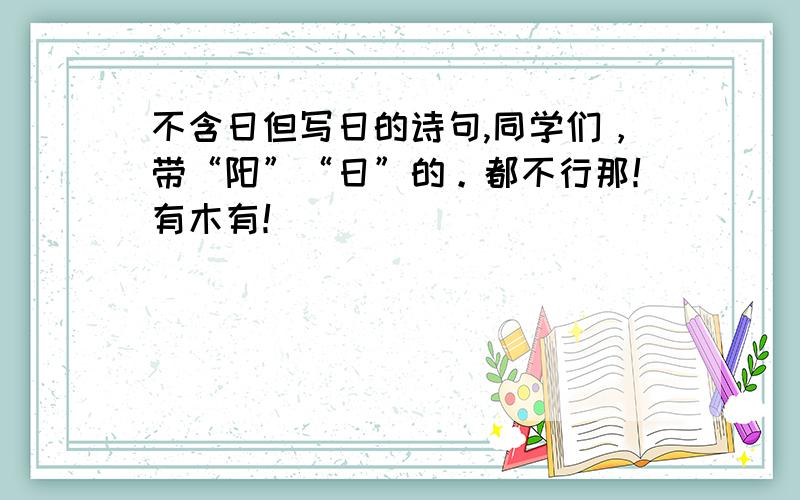 不含日但写日的诗句,同学们，带“阳”“日”的。都不行那！有木有！