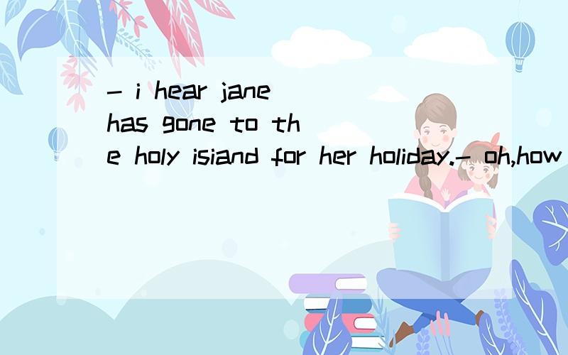 - i hear jane has gone to the holy isiand for her holiday.- oh,how nice!do you know when she---?A.was having B.had left C.has left D.left