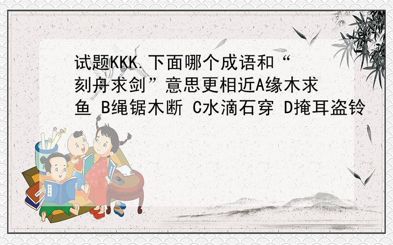 试题KKK.下面哪个成语和“刻舟求剑”意思更相近A缘木求鱼 B绳锯木断 C水滴石穿 D掩耳盗铃