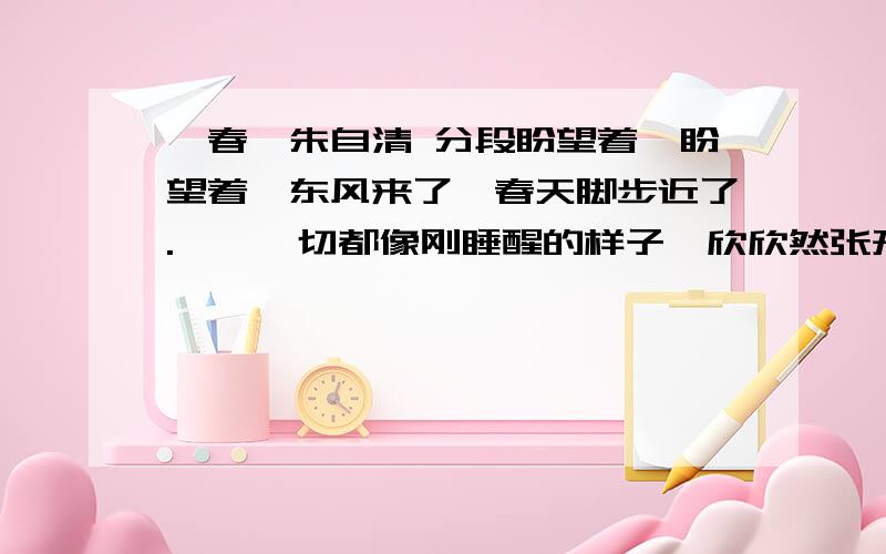 《春》朱自清 分段盼望着,盼望着,东风来了,春天脚步近了.　　一切都像刚睡醒的样子,欣欣然张开了眼.山朗润起来了,水涨起来了,太阳的脸红起来了.　　小草偷偷地从土里钻出来,嫩嫩的,绿