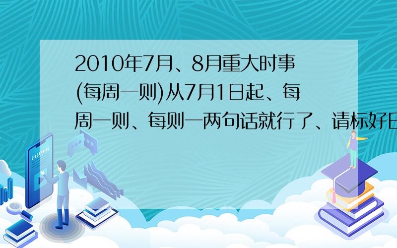 2010年7月、8月重大时事(每周一则)从7月1日起、每周一则、每则一两句话就行了、请标好日期、