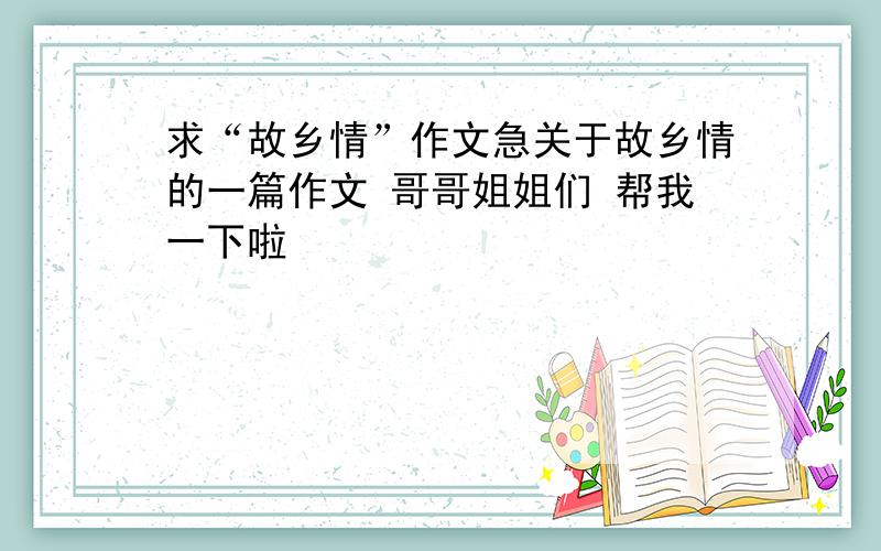 求“故乡情”作文急关于故乡情的一篇作文 哥哥姐姐们 帮我一下啦