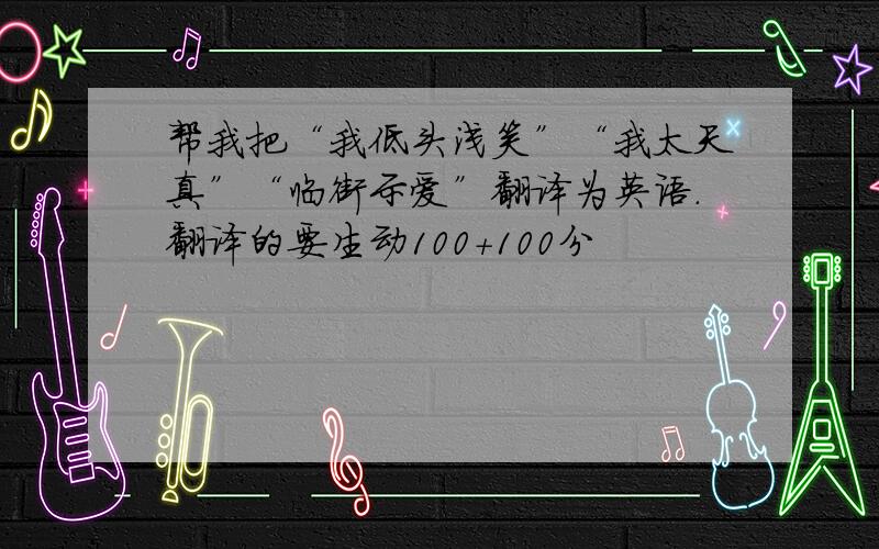 帮我把“我低头浅笑”“我太天真”“临街示爱”翻译为英语.翻译的要生动100+100分