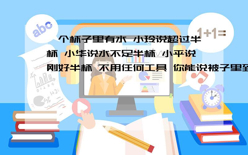 一个杯子里有水 小玲说超过半杯 小华说水不足半杯 小平说刚好半杯 不用任何工具 你能说被子里到底有多少水