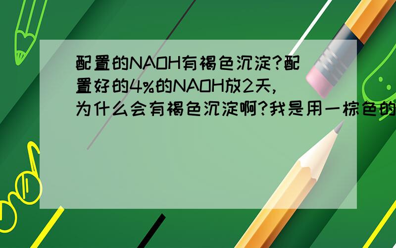 配置的NAOH有褐色沉淀?配置好的4%的NAOH放2天,为什么会有褐色沉淀啊?我是用一棕色的玻璃瓶装的.好几次啦,一开始以为没洗干净,后来还是一样?不过我那NAOH好象过期啦．反正就是放啦很久啦,