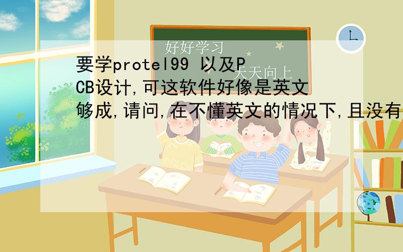 要学protel99 以及PCB设计,可这软件好像是英文够成,请问,在不懂英文的情况下,且没有这方面的基础,怎么样才可以学上手?请求解答的办法.