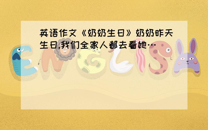 英语作文《奶奶生日》奶奶昨天生日,我们全家人都去看她…