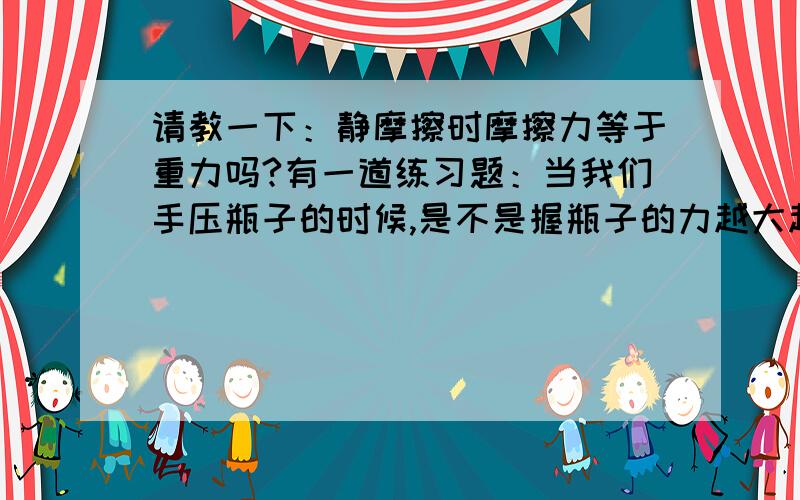 请教一下：静摩擦时摩擦力等于重力吗?有一道练习题：当我们手压瓶子的时候,是不是握瓶子的力越大越好?这道题的参考答案是：不是,因为静摩擦时摩擦力等于重力.但是我到处都查不到这