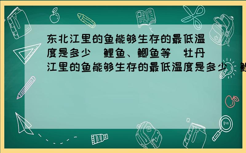 东北江里的鱼能够生存的最低温度是多少（鲤鱼、鲫鱼等）牡丹江里的鱼能够生存的最低温度是多少（鲤鱼、鲫鱼等）