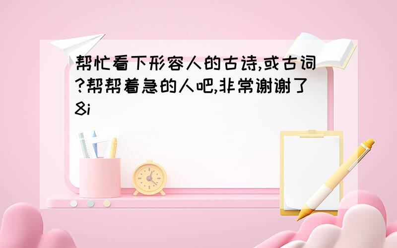 帮忙看下形容人的古诗,或古词?帮帮着急的人吧,非常谢谢了8i