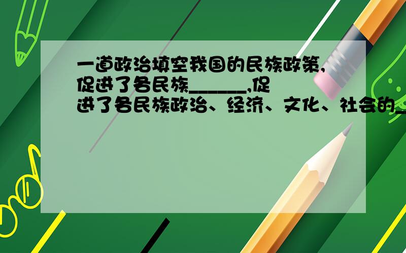 一道政治填空我国的民族政策,促进了各民族______,促进了各民族政治、经济、文化、社会的___________,保障了____________________,极大地调动了各族人民参加社会主义建设事业的_______________和________