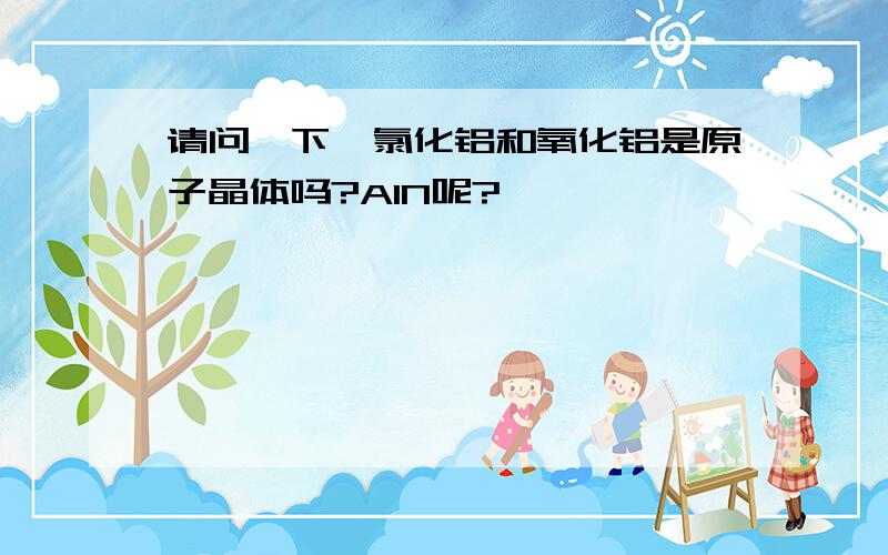 请问一下,氯化铝和氧化铝是原子晶体吗?AlN呢?