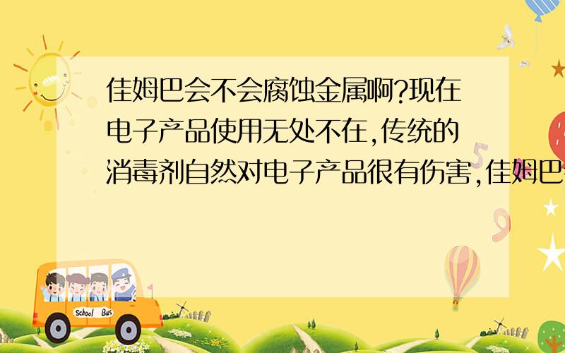 佳姆巴会不会腐蚀金属啊?现在电子产品使用无处不在,传统的消毒剂自然对电子产品很有伤害,佳姆巴会不会也这样?