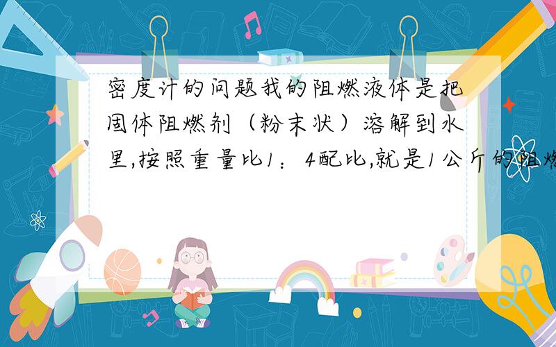 密度计的问题我的阻燃液体是把固体阻燃剂（粉末状）溶解到水里,按照重量比1：4配比,就是1公斤的阻燃剂（粉末）加到 4公斤的水里,形成液体.完全溶解后按理说我这个时候密度应该是1.为