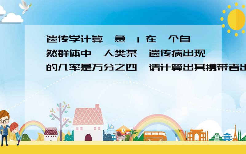 遗传学计算,急,1 在一个自然群体中,人类某一遗传病出现的几率是万分之四,请计算出其携带者出现的频率及相应配子的类型及比例2 现有一个三基因的杂合体ABC/abc,如果在A与B之间以0.05的频率