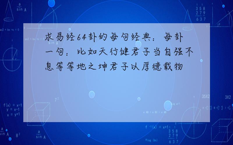 求易经64卦的每句经典：每卦一句：比如天行健君子当自强不息等等地之坤君子以厚德载物