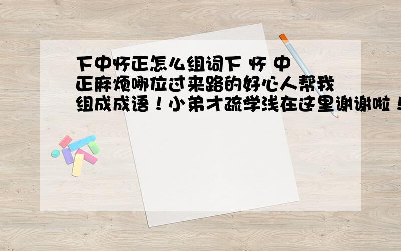 下中怀正怎么组词下 怀 中 正麻烦哪位过来路的好心人帮我组成成语！小弟才疏学浅在这里谢谢啦！